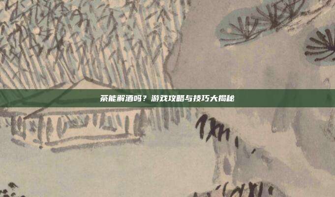 茶能解酒吗？游戏攻略与技巧大揭秘