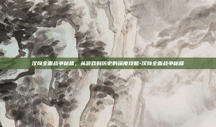 汉匈全面战争秘籍，从游戏到历史的深度攻略-汉匈全面战争秘籍