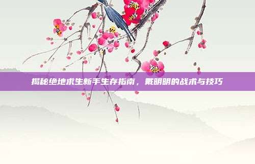 揭秘绝地求生新手生存指南，戴明明的战术与技巧
