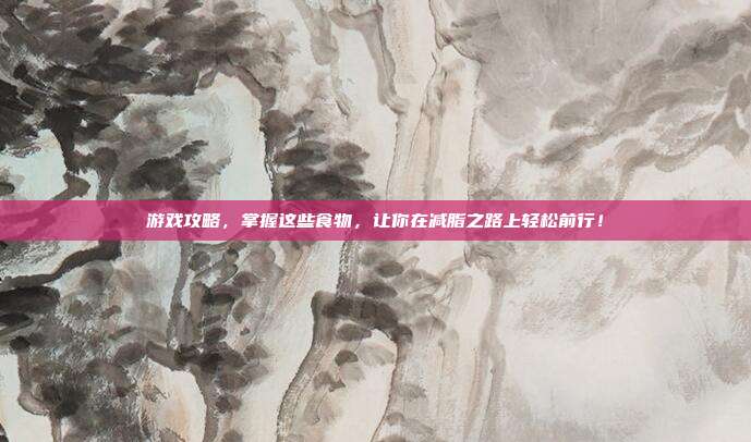 游戏攻略，掌握这些食物，让你在减脂之路上轻松前行！