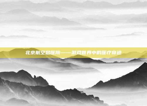 北京航空总医院——游戏世界中的医疗奇迹