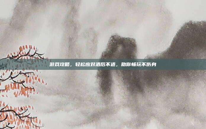 游戏攻略，轻松应对酒后不适，助你畅玩不伤身