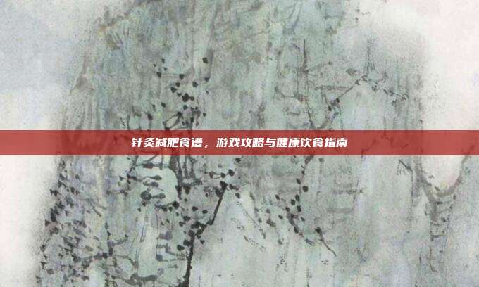 针灸减肥食谱,游戏攻略与健康饮食指南