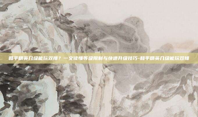 和平精英几级能玩双排？一文读懂等级限制与快速升级技巧-和平精英几级能玩双排