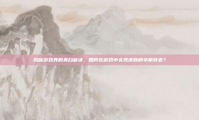 揭秘游戏界的美白秘诀,如何在游戏中实现皮肤的华丽转变?