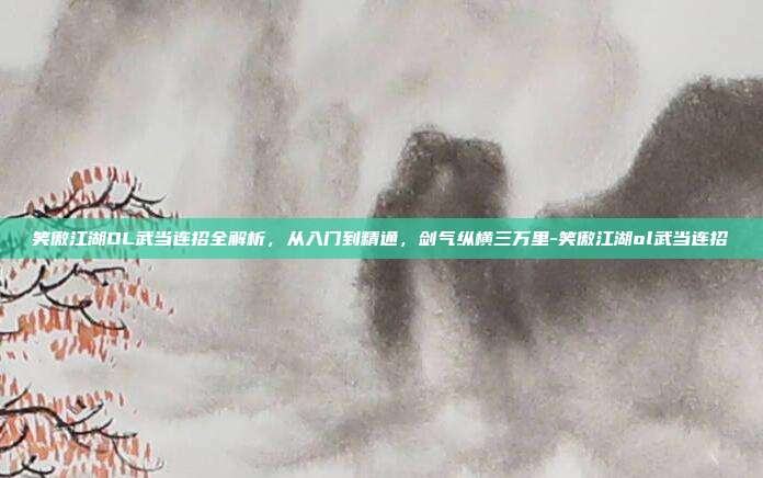 笑傲江湖OL武当连招全解析,从入门到精通,剑气纵横三万里-笑傲江湖ol武当连招