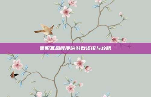 贵阳耳鼻喉医院游戏资讯与攻略