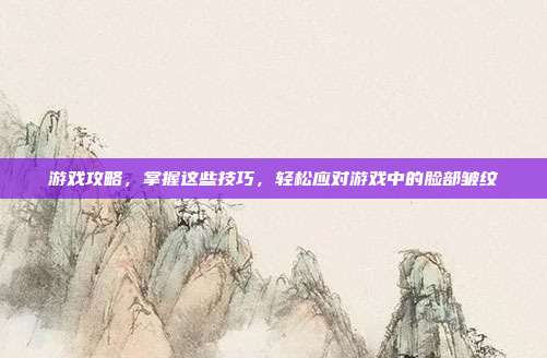 游戏攻略，掌握这些技巧，轻松应对游戏中的脸部皱纹