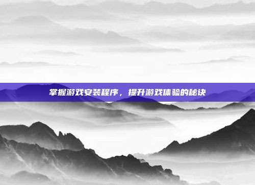 掌握游戏安装程序，提升游戏体验的秘诀