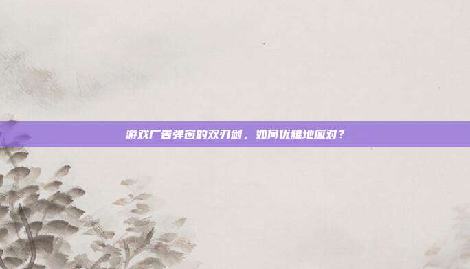 游戏广告弹窗的双刃剑，如何优雅地应对？