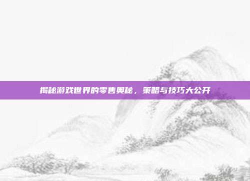 揭秘游戏世界的零售奥秘，策略与技巧大公开