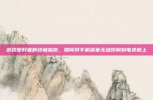 游戏爱好者的终极指南,如何将手机屏幕无缝投射到电视机上