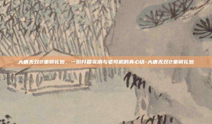 大唐无双2坐骑礼包，一份开箱实测与老司机的真心话-大唐无双2坐骑礼包