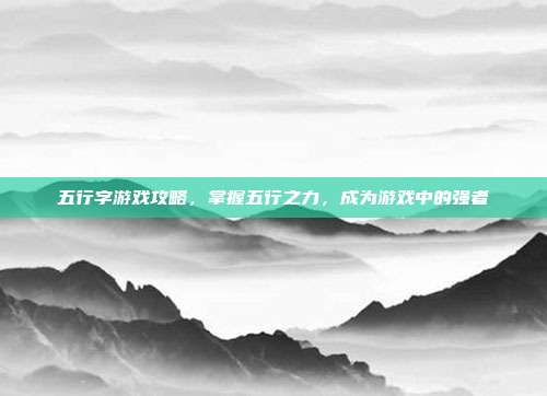 五行字游戏攻略，掌握五行之力，成为游戏中的强者