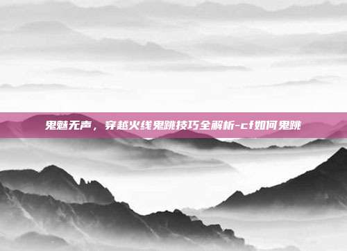 鬼魅无声,穿越火线鬼跳技巧全解析-cf如何鬼跳