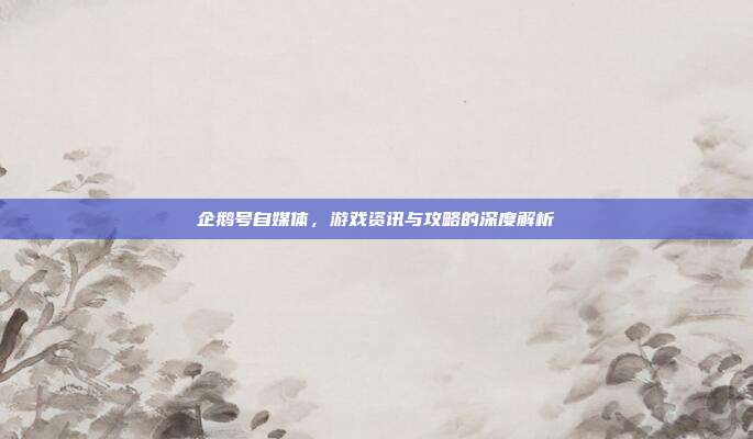 企鹅号自媒体，游戏资讯与攻略的深度解析