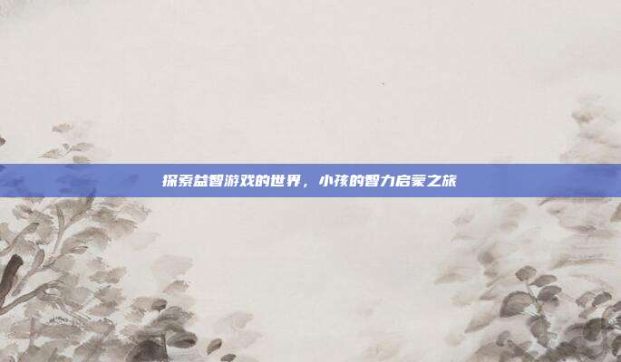 探索益智游戏的世界，小孩的智力启蒙之旅