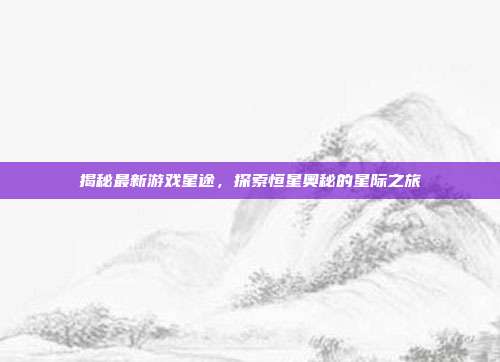 揭秘最新游戏星途，探索恒星奥秘的星际之旅