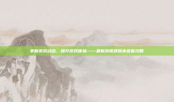 掌握游戏动态，提升游戏体验——最新浏览器版本查看攻略