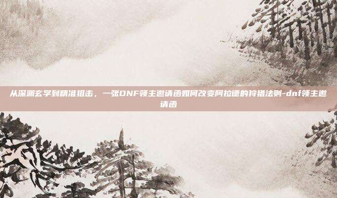 从深渊玄学到精准狙击,一张DNF领主邀请函如何改变阿拉德的狩猎法则-dnf领主邀请函