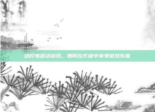 边打电话边游戏,如何在忙碌中享受游戏乐趣