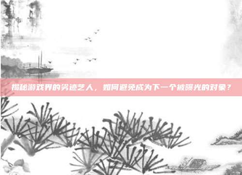 揭秘游戏界的劣迹艺人，如何避免成为下一个被曝光的对象？