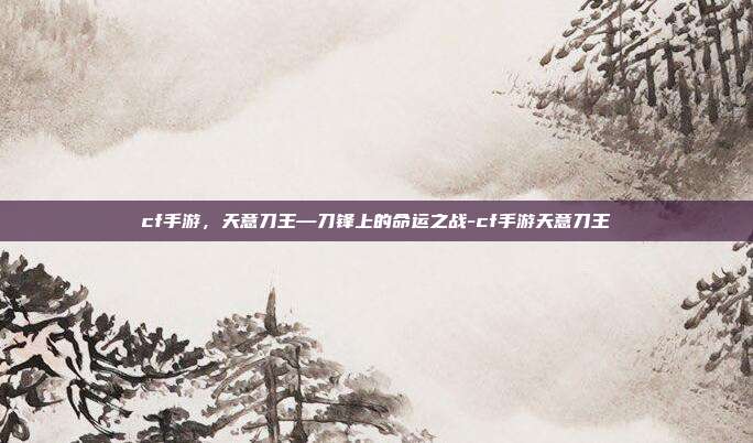 cf手游，天意刀王—刀锋上的命运之战-cf手游天意刀王