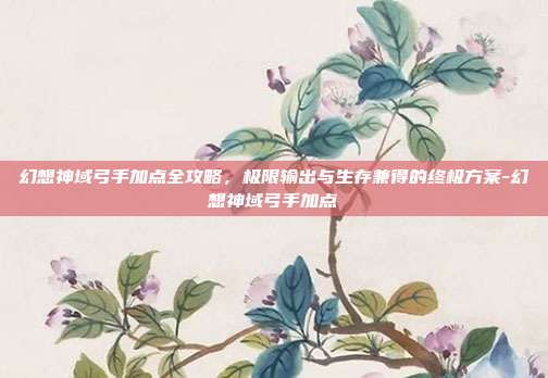 幻想神域弓手加点全攻略，极限输出与生存兼得的终极方案-幻想神域弓手加点