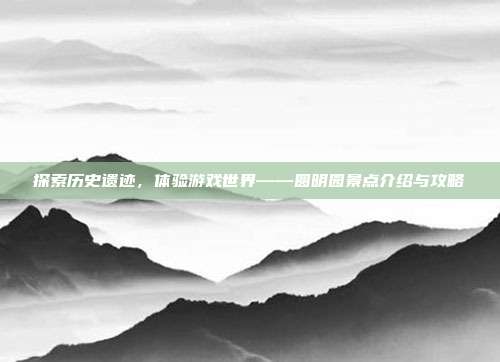 探索历史遗迹，体验游戏世界——圆明园景点介绍与攻略