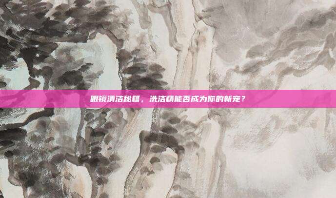 眼镜清洁秘籍，洗洁精能否成为你的新宠？