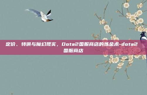 定价、特供与魔幻现实，Dota2国服商店的炼金术-dota2 国服商店