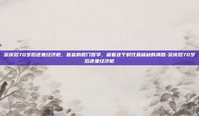 宗庆后70岁后还坐经济舱，首富的抠门哲学，藏着这个时代最稀缺的清醒-宗庆后70岁后还坐经济舱