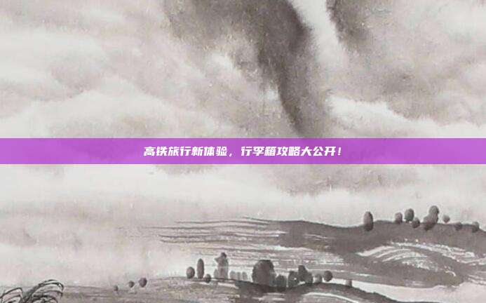 高铁旅行新体验，行李箱攻略大公开！