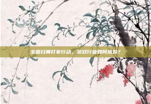 全国扫黄打非行动，游戏行业如何应对？