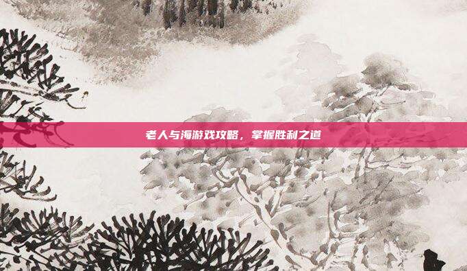 老人与海游戏攻略，掌握胜利之道