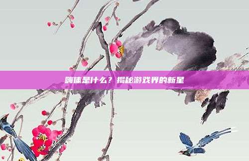 嗨体是什么？揭秘游戏界的新星