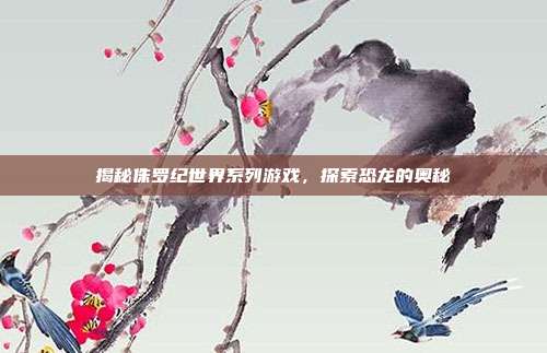 揭秘侏罗纪世界系列游戏，探索恐龙的奥秘
