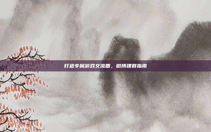 打造专属游戏交流圈,微博建群指南