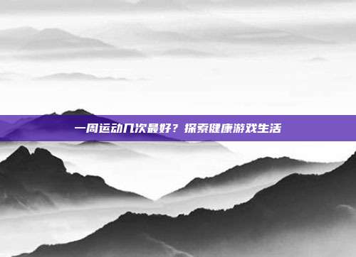 一周运动几次最好?探索健康游戏生活