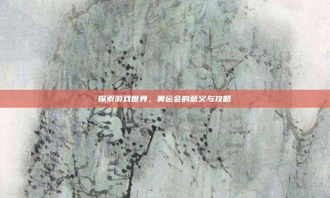 探索游戏世界，奥运会的意义与攻略