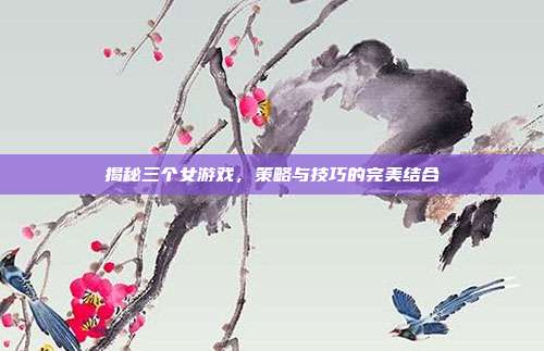 揭秘三个女游戏，策略与技巧的完美结合