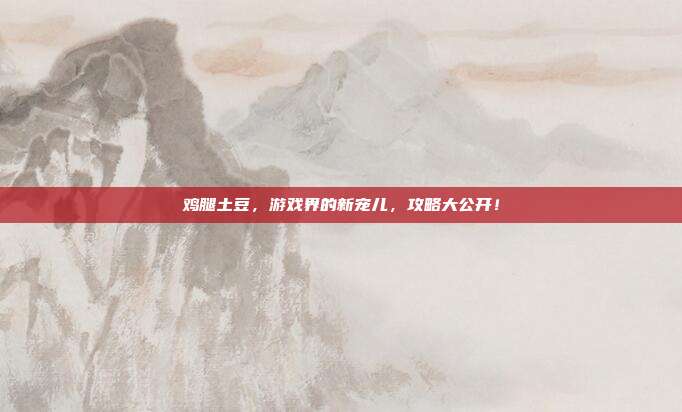鸡腿土豆，游戏界的新宠儿，攻略大公开！