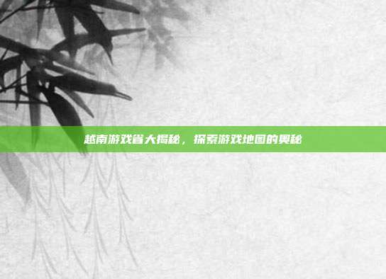 越南游戏省大揭秘，探索游戏地图的奥秘