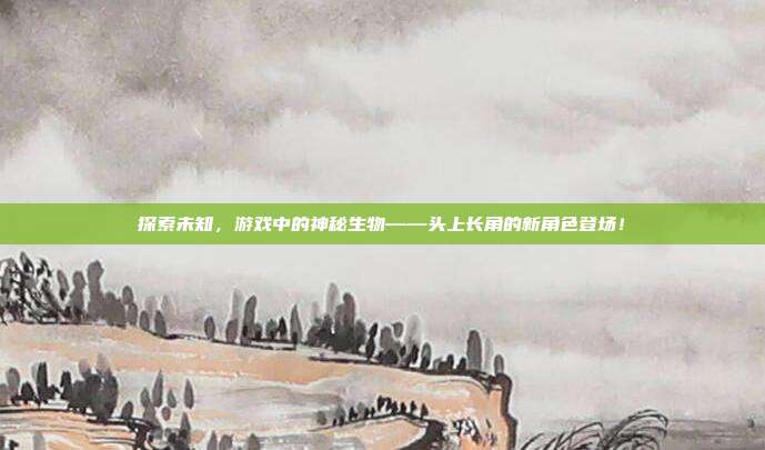 探索未知，游戏中的神秘生物——头上长角的新角色登场！