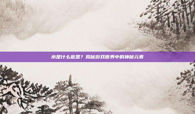 水是什么意思？揭秘游戏世界中的神秘元素