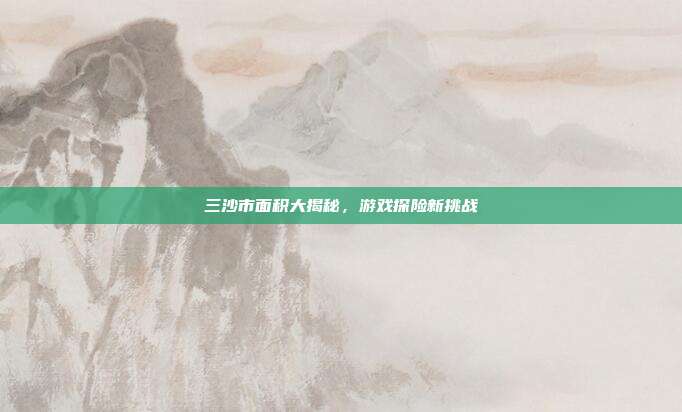 三沙市面积大揭秘，游戏探险新挑战