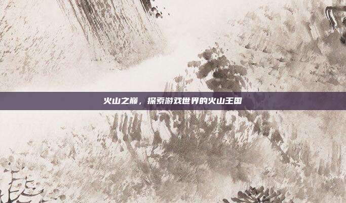 火山之巅，探索游戏世界的火山王国