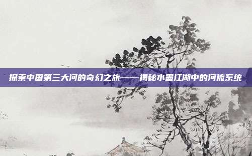 探索中国第三大河的奇幻之旅——揭秘水墨江湖中的河流系统