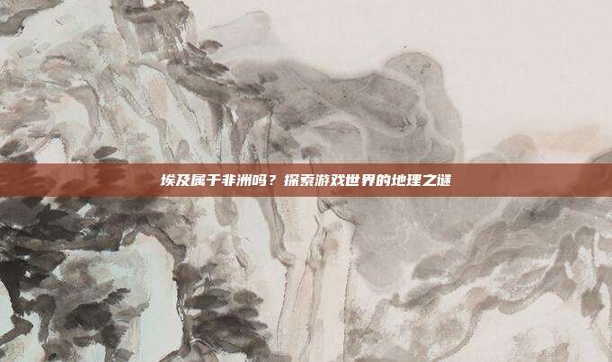 埃及属于非洲吗？探索游戏世界的地理之谜