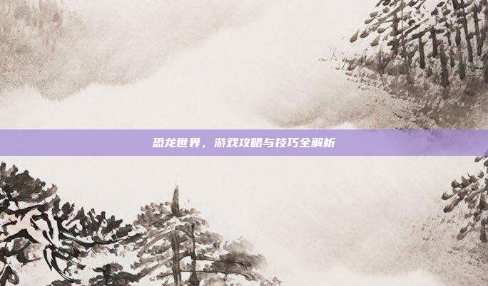 恐龙世界，游戏攻略与技巧全解析